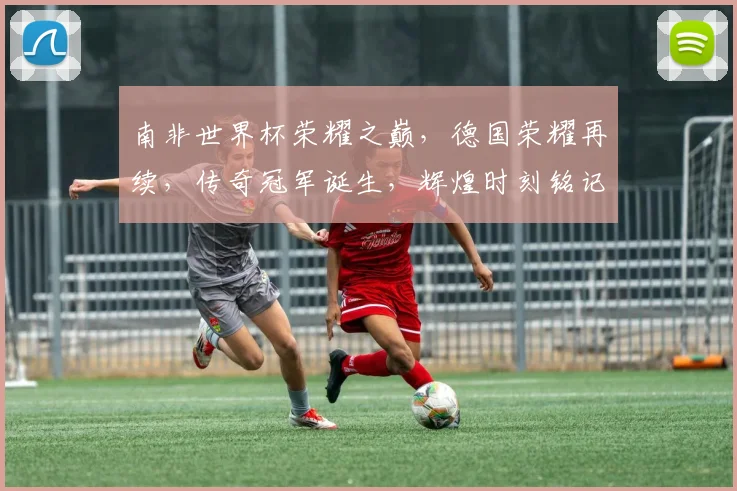 南非世界杯荣耀之巅，德国荣耀再续，传奇冠军诞生，辉煌时刻铭记