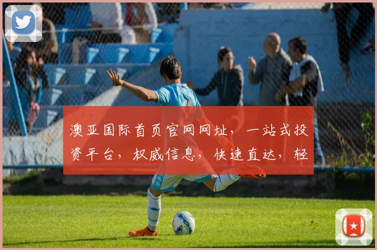 澳亚国际首页官网网址，一站式投资平台，权威信息，快速直达，轻松投资，三步完成。