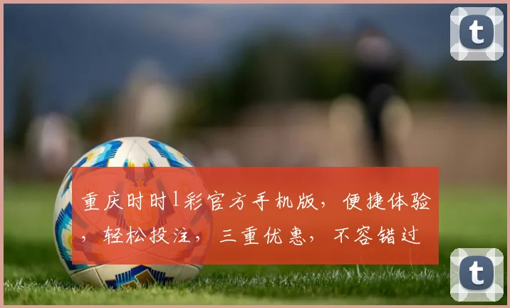 重庆时时l彩官方手机版，便捷体验，轻松投注，三重优惠，不容错过，立即下载
