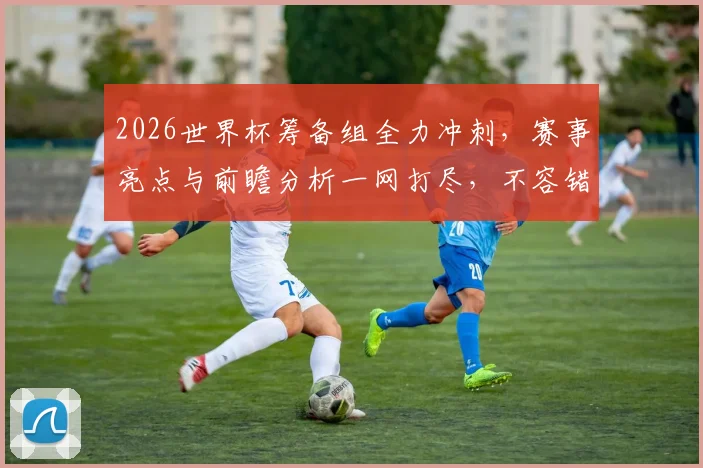 2026世界杯筹备组全力冲刺，赛事亮点与前瞻分析一网打尽，不容错过