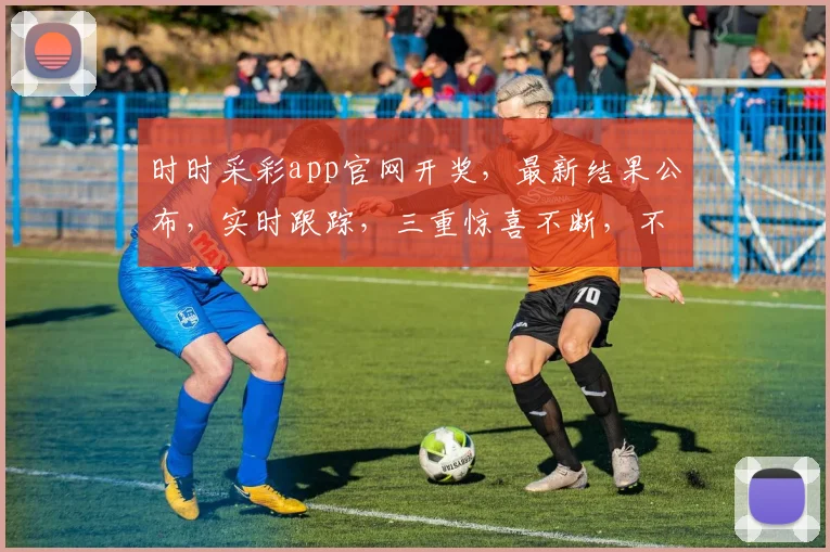 时时采彩app官网开奖，最新结果公布，实时跟踪，三重惊喜不断，不容错过