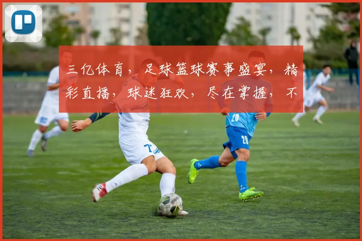 三亿体育，足球篮球赛事盛宴，精彩直播，球迷狂欢，尽在掌握，不容错过