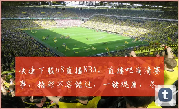 快速下载a8直播NBA，直播吧高清赛事，精彩不容错过，一键观看，尽享篮球盛宴，三平台同步