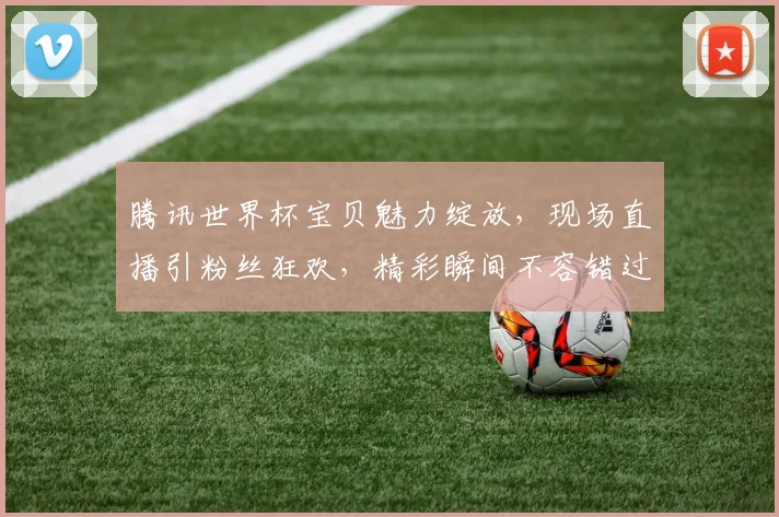 腾讯世界杯宝贝魅力绽放，现场直播引粉丝狂欢，精彩瞬间不容错过，逗你笑翻