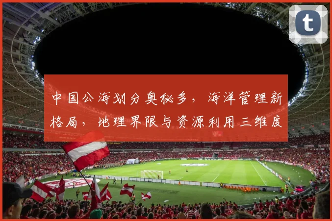 中国公海划分奥秘多，海洋管理新格局，地理界限与资源利用三维度，揭秘中国版图。