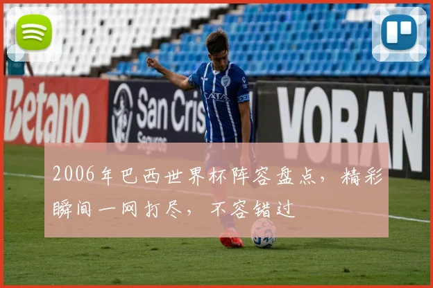2006年巴西世界杯阵容盘点，精彩瞬间一网打尽，不容错过
