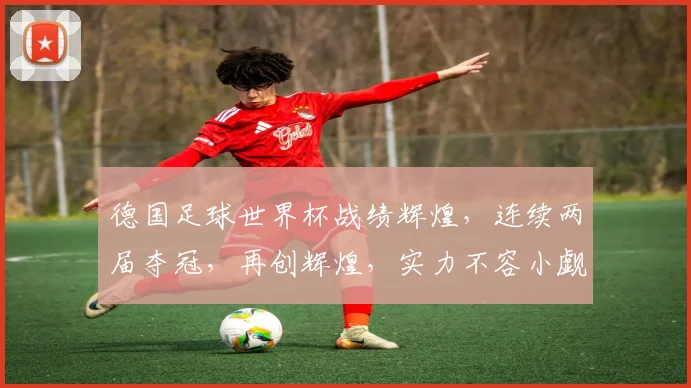 德国足球世界杯战绩辉煌，连续两届夺冠，再创辉煌，实力不容小觑，值得期待